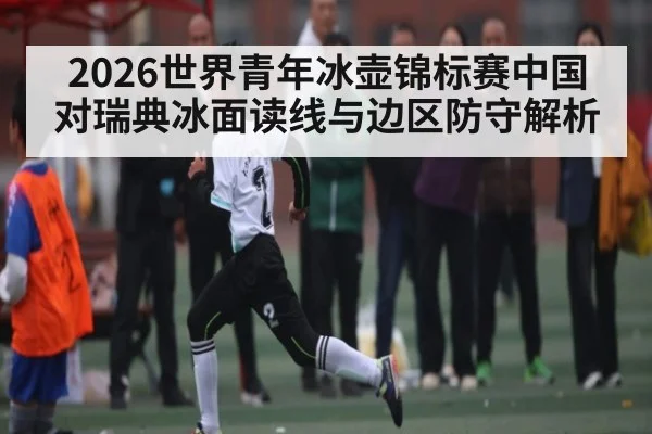 2026世界青年冰壶锦标赛中国对瑞典冰面读线与边区防守解析